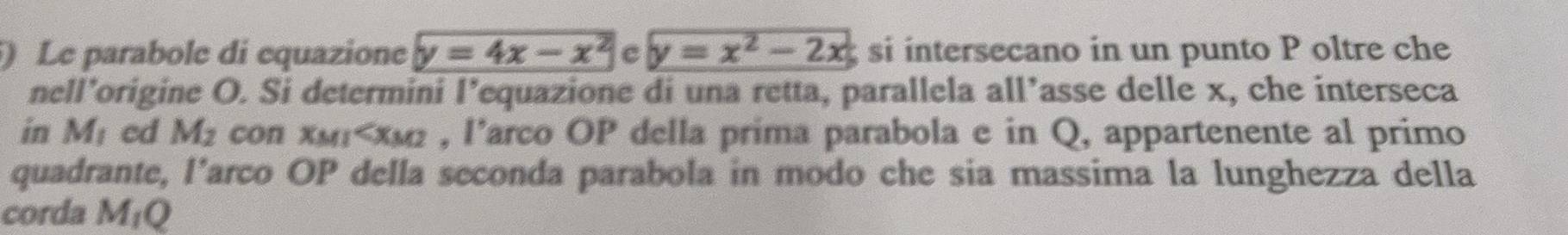 ) Le parabole di equazione y=4x-x^2 c y=x^2-2x si intersecano in un punto P oltre che 
nell’origine O. Si determini l’equazione di una retta, parallela all’asse delle x, che interseca 
in M_1 ed M_2 con xMI 13 , l’arco OP della prima parabola e in Q, appartenente al primo 
quadrante, l’arco OP della seconda parabola in modo che sia massima la lunghezza della 
corda M_1Q