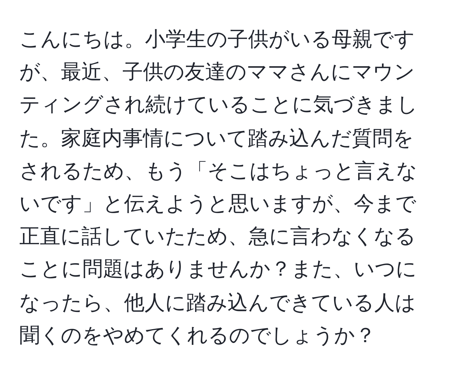 こんにちは。小学生の子供がいる母親ですが、最近、子供の友達のママさんにマウンティングされ続けていることに気づきました。家庭内事情について踏み込んだ質問をされるため、もう「そこはちょっと言えないです」と伝えようと思いますが、今まで正直に話していたため、急に言わなくなることに問題はありませんか？また、いつになったら、他人に踏み込んできている人は聞くのをやめてくれるのでしょうか？