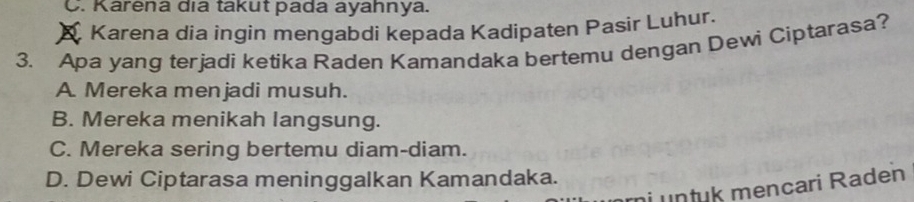 C. Karena dıa takut pada ayahnya.
Karena dia ingin mengabdi kepada Kadipaten Pasir Luhur.
3. Apa yang terjadi ketika Raden Kamandaka bertemu dengan Dewi Ciptarasa?
A. Mereka menjadi musuh.
B. Mereka menikah langsung.
C. Mereka sering bertemu diam-diam.
D. Dewi Ciptarasa meninggalkan Kamandaka.
ri untuk mencari Raden