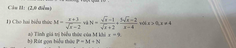 Câu II: (2,0 điểm) 
1) Cho hai biểu thức M= (x+3)/sqrt(x)-2  và N= (sqrt(x)-1)/sqrt(x)+2 + (5sqrt(x)-2)/x-4  với x>0,x!= 4
a) Tính giá trị biểu thức của M khi x=9. 
b) Rút gọn biểu thức P=M+N