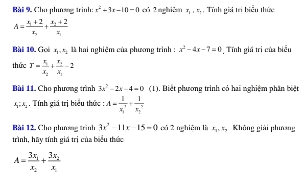 Cho phương trình: x^2+3x-10=0 có 2 nghiệm x_1, x_2. Tính giá trị biểu thức
A=frac x_1+2x_2+frac x_2+2x_1
Bài 10. Gọi x_1, x_2 là hai nghiệm của phương trình : x^2-4x-7=0 Tính giá trị của biểu 
thức T=frac x_1x_2+frac x_2x_1-2
Bài 11. Cho phương trình 3x^2-2x-4=0 (1). Biết phương trình có hai nghiệm phân biệt
x_1; x_2. Tính giá trị biểu thức : A=frac 1(x_1)^2+frac 1(x_2)^2
Bài 12. Cho phương trình 3x^2-11x-15=0 có 2 nghiệm là x_1, x_2 Không giải phương 
trình, hãy tính giá trị của biểu thức
A=frac 3x_1x_2+frac 3x_2x_1