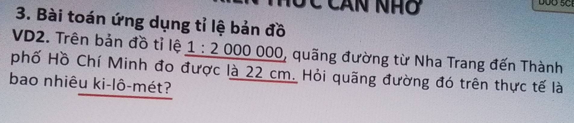 Hộc Căn nhớ 
DUO 5CI 
3. Bài toán ứng dụng tỉ lệ bản đồ 
VD2. Trên bản đồ tỉ lệ _ 1:2000000 , quãng đường từ Nha Trang đến Thành 
phố Hồ Chí Minh đo được là 22 cm. Hỏi quãng đường đó trên thực tế là 
bao nhiêu ki-lô-mét?