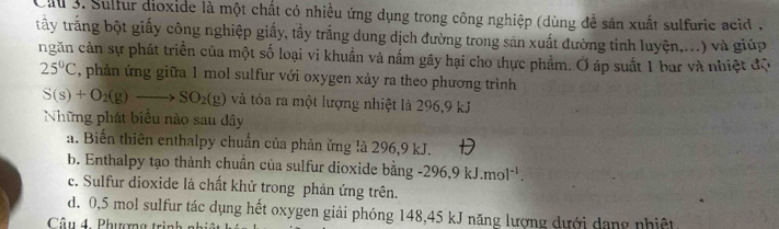 Cil 3. Sulfur dioxide là một chất có nhiều ứng dụng trong công nghiệp (dùng đề săn xuất sulfuric acid ,
trây trắng bột giấy công nghiệp giấy, tầy trắng dung dịch đường trong sản xuất đường tinh luyện,...) và giúp
ngăn cản sự phát triển của một số loại vi khuẩn và nấm gây hại cho thực phẩm. Ở áp suất 1 bar và nhiệt độ
25°C , phản ứng giữa 1 mol sulfur với oxygen xảy ra theo phương trình
S(s)+O_2(g)to SO_2(g) và tỏa ra một lượng nhiệt là 296, 9 kJ
Những phát biểu nào sau đây
a. Biến thiên enthalpy chuẩn của phản ứng là 296, 9 kJ.
b. Enthalpy tạo thành chuần của sulfur dioxide bằng -296.9kJ.mol^(-1).
c. Sulfur dioxide là chất khử trong phản ứng trên.
d. 0,5 mol sulfur tác dụng hết oxygen giải phóng 148, 45 kJ năng lượng dưới dang nhiệt
Câu 4. Phương trình n