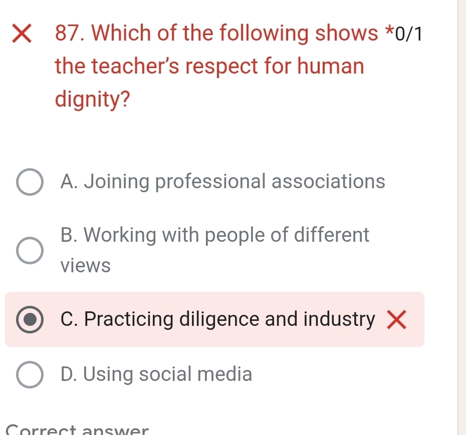 Xī 87. Which of the following shows *0/1
the teacher’s respect for human
dignity?
A. Joining professional associations
B. Working with people of different
views
C. Practicing diligence and industry X
D. Using social media
Correct answer