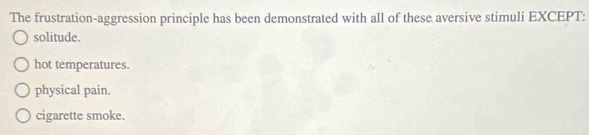 The frustration-aggression principle has been demonstrated with all of these aversive stimuli EXCEPT:
solitude.
hot temperatures.
physical pain.
cigarette smoke.