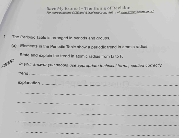 Save My Exams! - The Home of Revision 
For more awesome GCSE and A level resources, visit us at www.savemyexams.co.uk/ 
1 The Periodic Table is arranged in periods and groups. 
(a) Elements in the Periodic Table show a periodic trend in atomic radius. 
State and explain the trend in atomic radius from Li to F. 
In your answer you should use appropriate technical terms, spelled correctly. 
trend_ 
explanation_ 
_ 
_ 
_ 
_ 
_