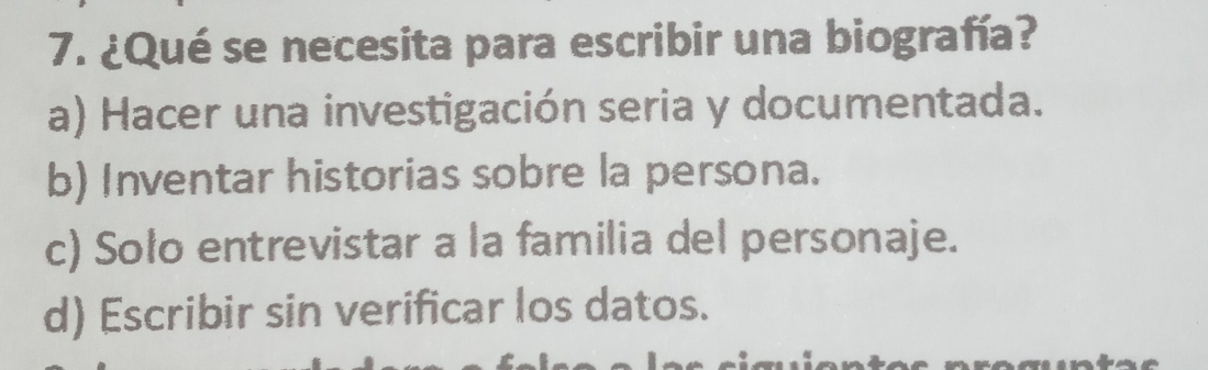 ¿Qué se necesita para escribir una biografía?
a) Hacer una investigación seria y documentada.
b) Inventar historias sobre la persona.
c) Solo entrevistar a la familia del personaje.
d) Escribir sin verificar los datos.