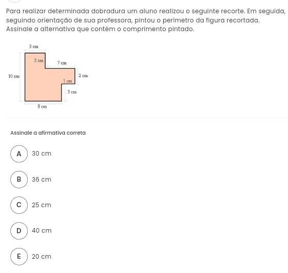 Para realizar determinada dobradura um aluno realizou o seguinte recorte. Em seguida,
seguindo orientação de sua professora, pintou o perímetro da figura recortada.
Assinale a alternativa que contém o comprimento pintado.
Assinale a afirmativa correta
A) 30 cm
B) 36 cm
C  25 cm
D 40 cm
E  20 cm