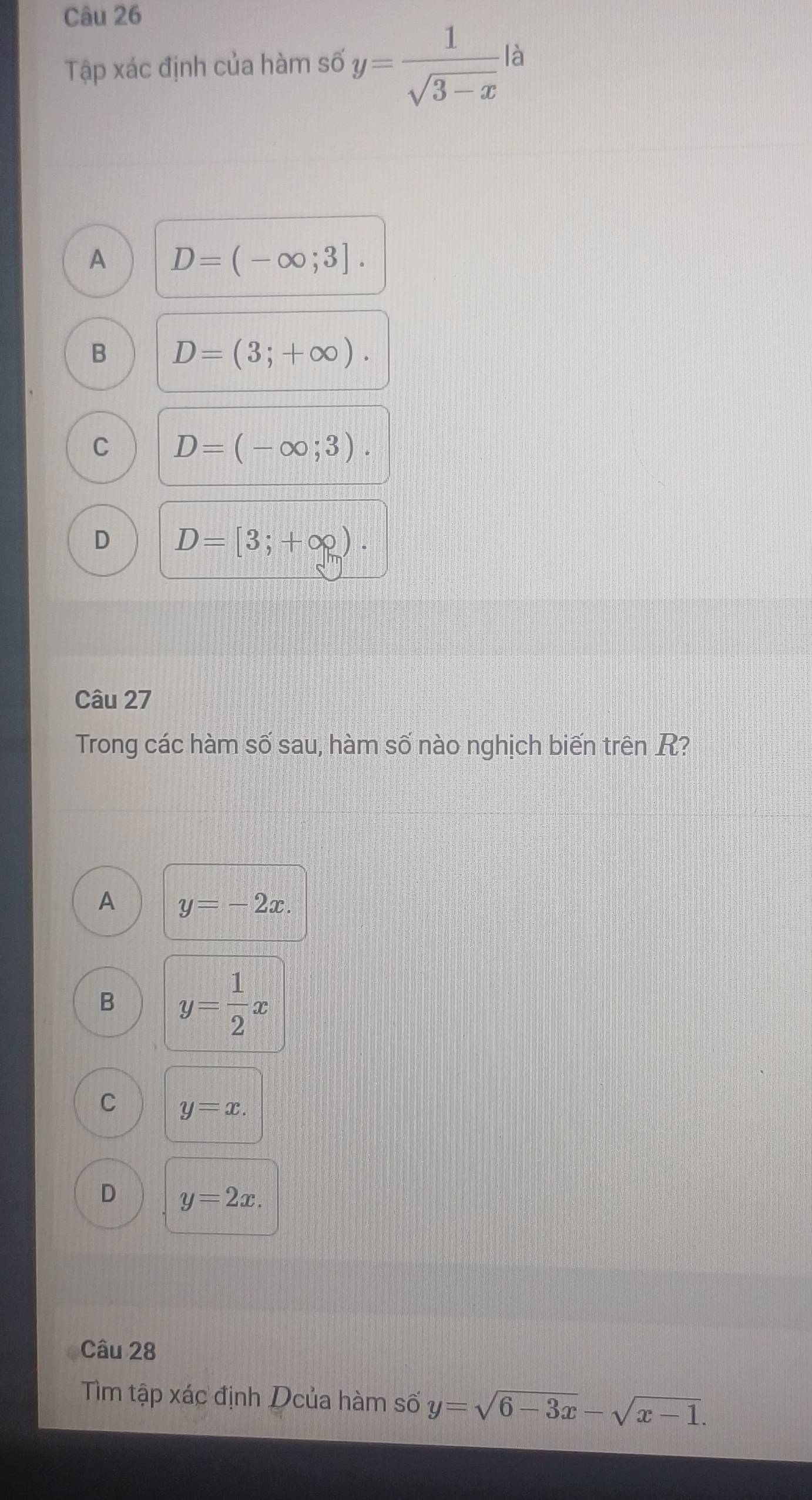 Tập xác định của hàm số y= 1/sqrt(3-x)  là
A D=(-∈fty ;3].
B D=(3;+∈fty ).
C D=(-∈fty ;3).
D D=[3;+∈fty ). 
Câu 27
Trong các hàm số sau, hàm số nào nghịch biến trên R?
A y=-2x.
B y= 1/2 x
C y=x.
D y=2x. 
Câu 28
Tìm tập xác định Dcủa hàm số y=sqrt(6-3x)-sqrt(x-1).