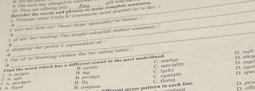 All the parks
9. The store has changed its cusiome!
10. They are offering a(n) eift wit each 
Reorder the words and phrases to make complete sentences.
1. Vietnam/ store/ Circle K/ converent/ most/ popular/m/ is/ the/. /
2. two/ are/ next/ my/ There/ shops/ speadiality/ to/ house/. /
→
3. at/are/ the/ wearing/ The/people/colourful/ market/ costumes/. /
4. shopping/ the/ prefer/ I/ supermarket/ at/. /
D. wgll-
5. I'm/ of/ in/ browsing/ clothes/ the/ for/ online/ habit// /
D. attra
C. speciality C. market
D. mục
Find the word which has a different sound in the part underlined.
B. centre D. exce
C. example C. lucky
1. A. access B. tag
D. spec
3. A. prodyce 2. A. sale B. product
B. fix
C. florist
fferent stress pattern in each line.
D. p ro
. A. fixed B. costume
mplaint
D. offe