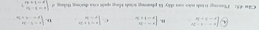 A. beginarrayl x=-4-2t y=5+3tendarray.. B. beginarrayl x=-2t y=1+3tendarray.. C. beginarrayl x=1+2t y=3tendarray.. D. beginarrayl x=5-2t y=-4+3tendarray.. 
Câu 45: Phương trình nào sau đây là phương trình tổng quát của đường thắng đ : beginarrayl x=3-5t y=1+4tendarray. ?