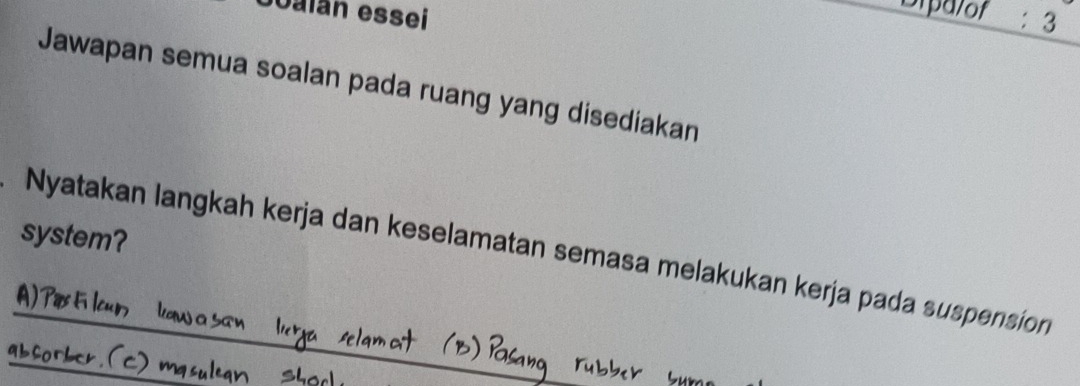 Joalán essei 
Dipalof : 3 
Jawapan semua soalan pada ruang yang disediakan 
system? 
Nyatakan langkah kerja dan keselamatan semasa melakukan kerja pada suspension