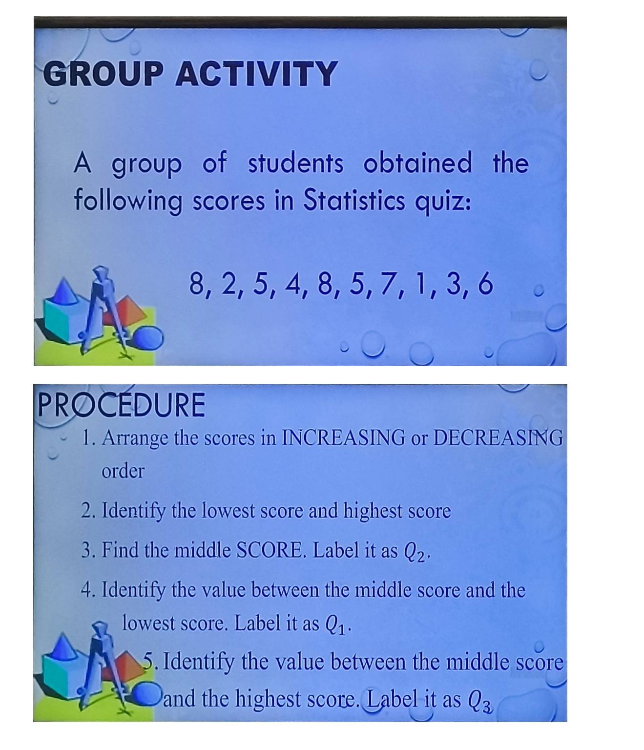 GROUP ACTIVITY 
A group of students obtained the 
following scores in Statistics quiz:
8, 2, 5, 4, 8, 5, 7, 1, 3, 6
PROCEDURE 
1. Arrange the scores in INCREASING or DECREASING 
order 
2. Identify the lowest score and highest score 
3. Find the middle SCORE. Label it as Q_2. 
4. Identify the value between the middle score and the 
lowest score. Label it as Q_1. 
5. Identify the value between the middle score 
and the highest score. Label it as Q_3