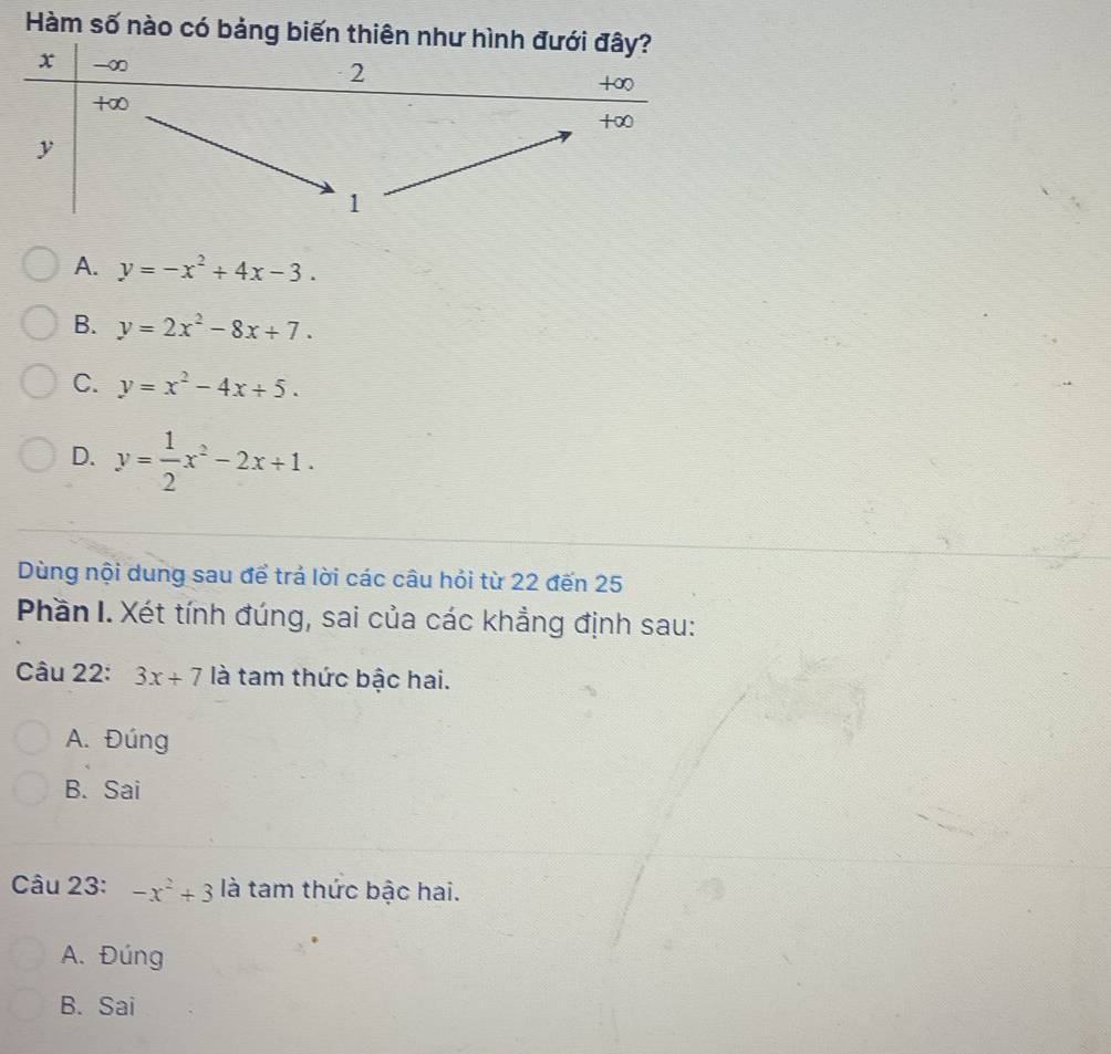 Hàm số nào có bảng biến thiên như hình đưới đây?
x - ∞
2
+∞
+∞
+∞
y
1
A. y=-x^2+4x-3.
B. y=2x^2-8x+7.
C. y=x^2-4x+5.
D. y= 1/2 x^2-2x+1. 
Dùng nội dung sau để trả lời các câu hỏi từ 22 đến 25
Phần I. Xét tính đúng, sai của các khẳng định sau:
Câu 22: 3x+7 là tam thức bậc hai.
A. Đúng
B. Sai
Câu 23: -x^2+3 là tam thức bậc hai.
A. Đúng
B. Sai