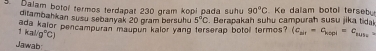 Dalam botol termos terdapat 230 gram kopi pada suhu 90°C Ke dalam botol tersebo 
ditambahkan susu sebanyak 20 gram bersuhu 5°C
ada kalor pencampuran maupun kalor yang terserap botol termos? . Berapakah suhu campurah susu jika tidak
1kal/g°C)
(c_nif-c_kopl=c_suss=
Jawab