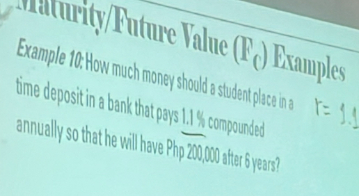 Maturity/Future Value (Fç) Examples 
Example 10: How much money should a student place in a 
time deposit in a bank that pays 1.1 % compounded 
annually so that he will have Php 200,000 after 6 years?