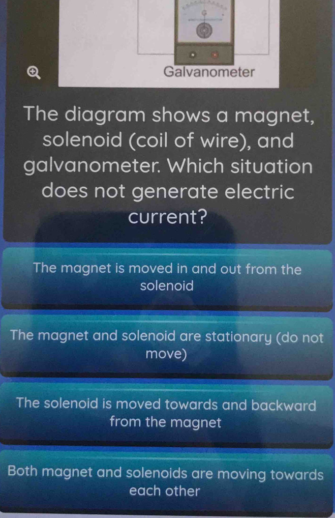 Galvanometer
The diagram shows a magnet,
solenoid (coil of wire), and
galvanometer. Which situation
does not generate electric
current?
The magnet is moved in and out from the
solenoid
The magnet and solenoid are stationary (do not
move)
The solenoid is moved towards and backward
from the magnet
Both magnet and solenoids are moving towards
each other