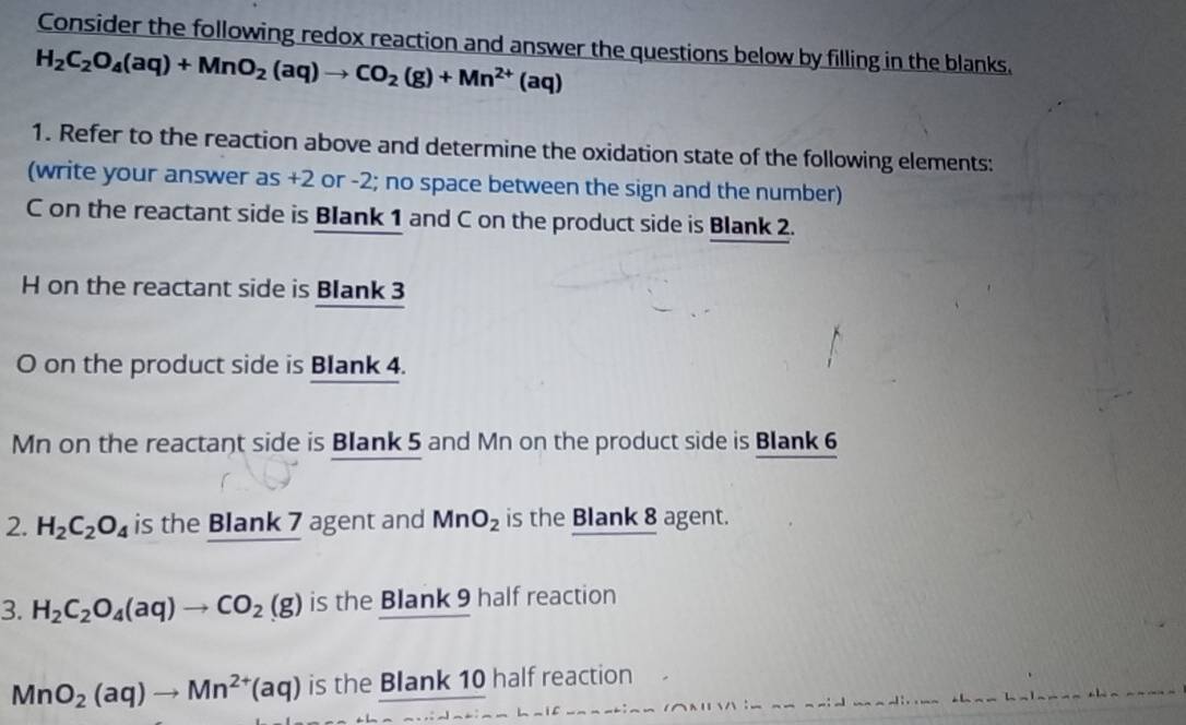 Consider the following redox reaction and answer the questions below by filling in the blanks.
H_2C_2O_4(aq)+MnO_2(aq)to CO_2(g)+Mn^(2+)(aq)
1. Refer to the reaction above and determine the oxidation state of the following elements: 
(write your answer as +2 or -2; no space between the sign and the number)
C on the reactant side is Blank 1 and C on the product side is Blank 2.
H on the reactant side is Blank 3
O on the product side is Blank 4.
Mn on the reactant side is Blank 5 and Mn on the product side is Blank 6
2. H_2C_2O_4 is the Blank 7 agent and MnO_2 is the Blank 8 agent. 
3. H_2C_2O_4(aq)to CO_2(g) is the Blank 9 half reaction
MnO_2(aq)to Mn^(2+)(aq) is the Blank 10 half reaction