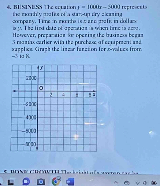 BUSINESS The equation y=1000x-5000 represents 
the monthly profits of a start-up dry cleaning 
company. Time in months is x and profit in dollars
is y. The first date of operation is when time is zero. 
However, preparation for opening the business began
3 months earlier with the purchase of equipment and 
supplies. Graph the linear function for x -values from
-3 to 8. 
5 RONE CROWTH The height of a u