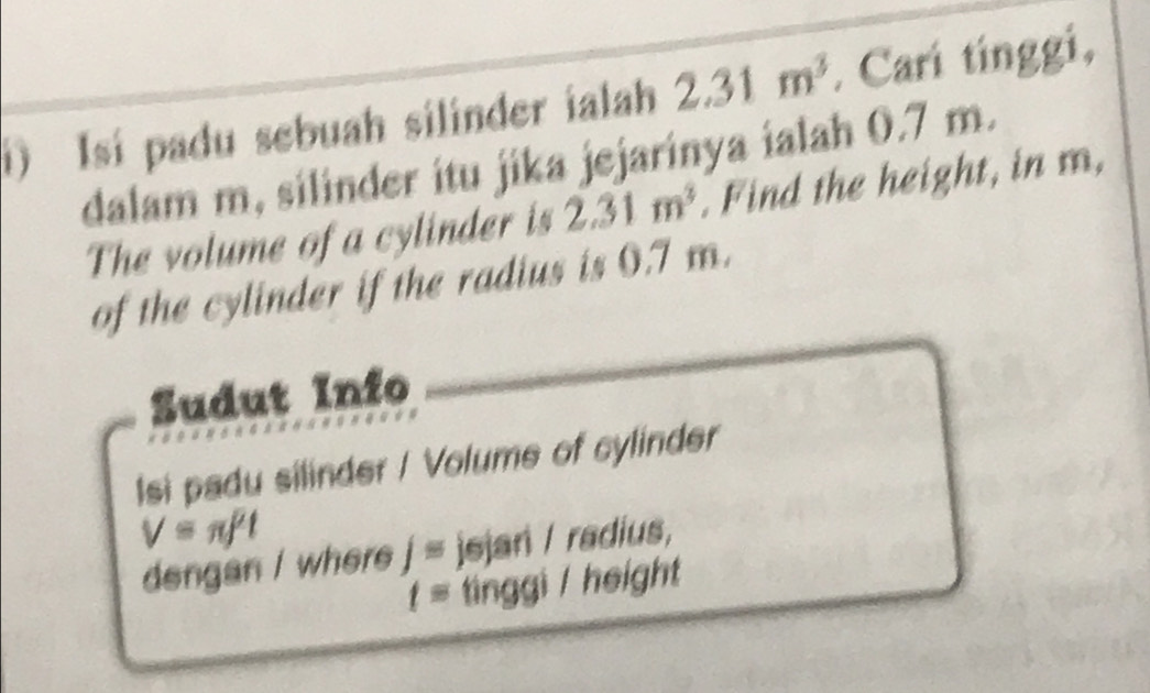 Isí padu sebuah silinder ialah 2.31m^3. Cari tínggi, 
dalam m, silinder itu jika jejarinya ialah 0.7 m. 
The volume of a cylinder is 2.31m^3. Find the height, in m, 
of the cylinder if the radius is 0.7 m. 
Sudut Info 
Isi padu silinder / Volume of cylinder
V=π f^2t
dengan / where j= jejar / radius,
t= tinggi / height