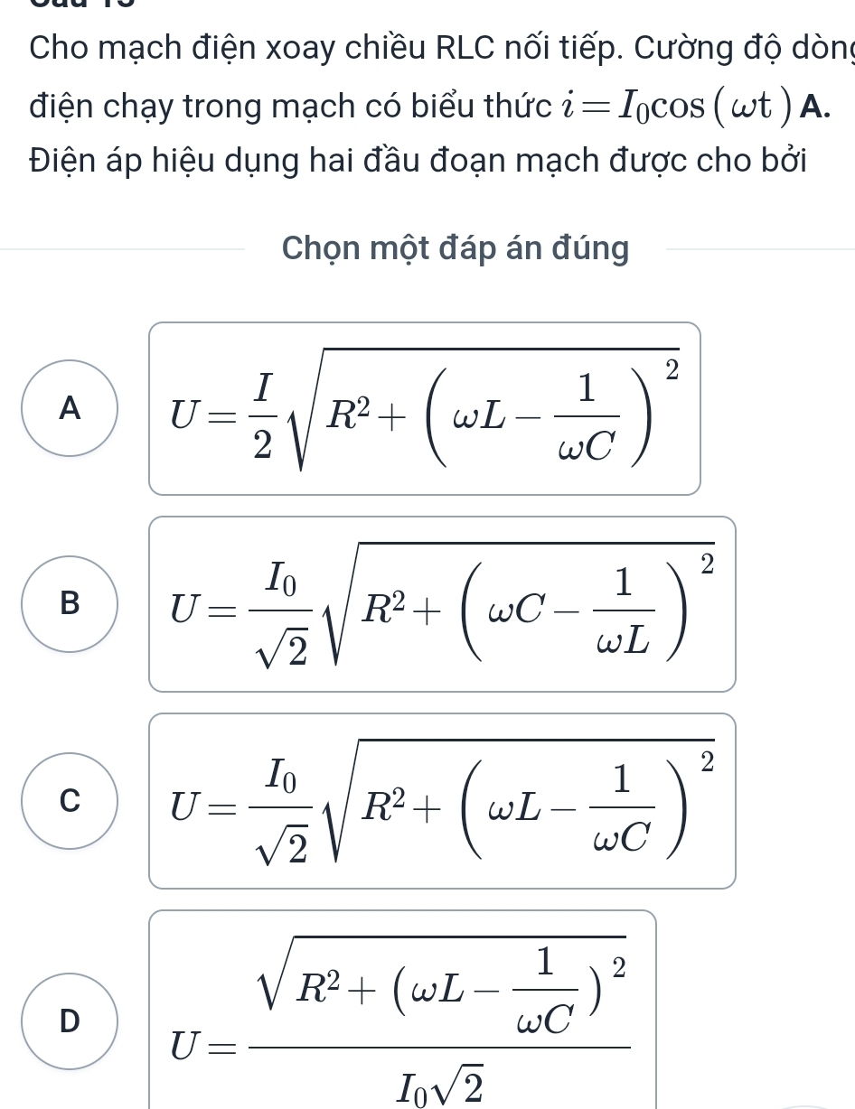 Cho mạch điện xoay chiều RLC nối tiếp. Cường độ dòng
điện chạy trong mạch có biểu thức i=I_0cos (omega t) I=
Điện áp hiệu dụng hai đầu đoạn mạch được cho bởi
Chọn một đáp án đúng
A U= I/2 sqrt(R^2+(omega L-frac 1)omega C)^2
B U=frac I_0sqrt(2)sqrt(R^2+(omega C-frac 1)omega L)^2
C U=frac I_0sqrt(2)sqrt(R^2+(omega L-frac 1)omega C)^2
D U=frac sqrt(R^2+(omega L-frac 1)omega C)^2Lsqrt(2)