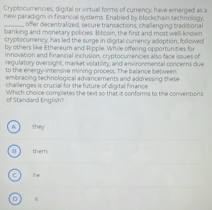 Cryptocurrencies, digital or virtual forms of currency, have emerged as a
new paradigm in financial systems. Enabled by blockchain technology,
_offer decentralized, secure transactions, challenging traditional
banking and monetary policies. Bitcoin, the first and most well-known
cryptocurrency, has led the surge in digital currency adoption, followed
by others like Ethereum and Ripple. While offering opportunities for
innovation and financial inclusion, cryptocurrencies also face issues of
regulatory oversight, market volatility, and environmental concerns due
to the energy-intensive mining process. The balance between
embracing technological advancements and addressing these
challenges is crucial for the future of digital finance.
Which choice completes the text so that it conforms to the conventions
of Standard English?
A they
B them
C he
D it