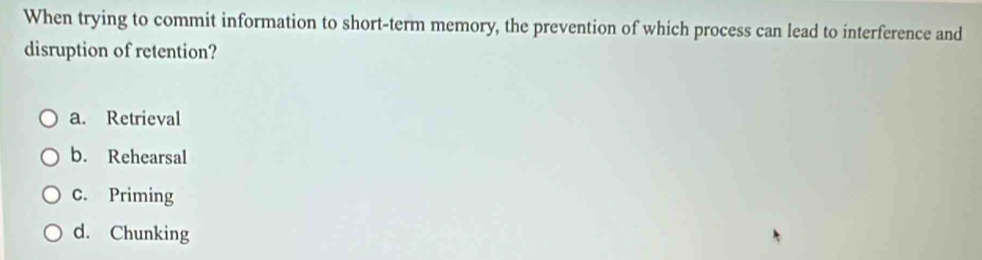 When trying to commit information to short-term memory, the prevention of which process can lead to interference and
disruption of retention?
a. Retrieval
b. Rehearsal
C. Priming
d. Chunking