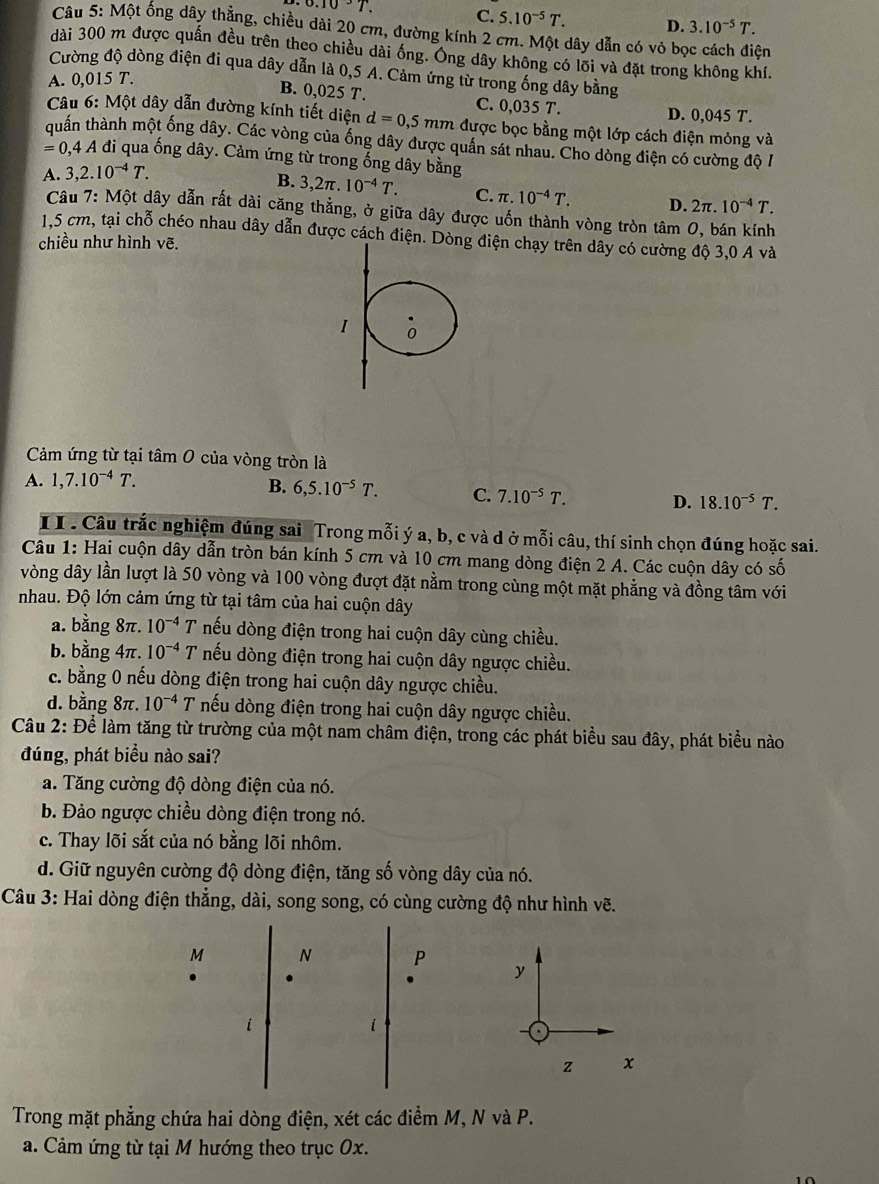 0.10/ 7 C. 5.10^(-5)T. D. 3.10^(-5)T.
Câu 5: Một ống dây thẳng, chiều dài 20 cm, đường kính 2 cm. Một dây dẫn có vỏ bọc cách điện
dài 300 m được quấn đều trên theo chiều dài ống. Ông dây không có lõi và đặt trong không khí.
Cường độ dòng điện đi qua dây dẫn là 0,5 A. Cảm ứng từ trong ống dây bằng
A. 0,015 T.
B. 0,025 T. C. 0,035 T. D. 0,045 T.
Câu 6: Một dây dẫn đường kính tiết diện d=0,5mm được bọc bằng một lớp cách điện mỏng và
quần thành một ống dây. Các vòng của ống dây được quần sát nhau. Cho dòng điện có cường độ I
=0,4A đi qua ống dây. Cảm ứng từ trong ống dây bằng
A. 3,2.10^(-4)T.
B. 3,2π . 10^(-4)T. C. π .10^(-4)T. D. 2π .10^(-4)T.
Câu 7: Một dây dẫn rất dài căng thẳng, ở giữa dây được uốn thành vòng tròn tâm 0, bán kính
1,5 cm, tại chỗ chéo nhau dây dẫn được cách điện. D điện chạy trên dây có cường độ 3,0 A và
chiều như hình vẽ.
Cảm ứng từ tại tâm 0 của vòng tròn là
A. 1,7.10^(-4)T.
B. 6,5.10^(-5)T. C. 7.10^(-5)T. D. 18.10^(-5)T.
I I . Câu trắc nghiệm đúng sai Trong mỗi ý a, b, c và d ở mỗi câu, thí sinh chọn đúng hoặc sai.
Câu 1: Hai cuộn dây dẫn tròn bán kính 5 cm và 10 cm mang dòng điện 2 A. Các cuộn dây có số
vòng dây lần lượt là 50 vòng và 100 vòng đượt đặt nằm trong cùng một mặt phẳng và đồng tâm với
nhau. Độ lớn cảm ứng từ tại tâm của hai cuộn dây
a. bằng 8π. 10^(-4)T nếu dòng điện trong hai cuộn dây cùng chiều.
b. bằng 4π. 10^(-4)T nếu dòng điện trong hai cuộn dây ngược chiều.
c. bằng 0 nếu dòng điện trong hai cuộn dây ngược chiều.
d. bằng 8π. 10^(-4) T nếu dòng điện trong hai cuộn dây ngược chiều.
Câu 2: Để làm tăng từ trường của một nam châm điện, trong các phát biểu sau đây, phát biểu nào
đúng, phát biểu nào sai?
a. Tăng cường độ dòng điện của nó.
b. Đảo ngược chiều dòng điện trong nó.
c. Thay lõi sắt của nó bằng lõi nhôm.
d. Giữ nguyên cường độ dòng điện, tăng số vòng dây của nó.
Câu 3: Hai dòng điện thẳng, dài, song song, có cùng cường độ như hình vẽ.
M N P y
i
i
z x
Trong mặt phẳng chứa hai dòng điện, xét các điểm M, N và P.
a. Cảm ứng từ tại M hướng theo trục 0x.