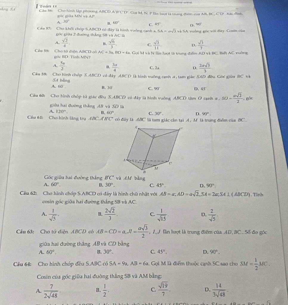 táng SA Toán 11
Câu 56: Cho hình lập phương ABCD.A'B'C'D' Gọi M. N. I' ln lượt là trung điểm của AB, BC, CT Xác định
góc giữa MN và AP
A. 30°
B. 60°. C 45° D. 90°
Cầu 57: Cho khối chóp S.ABCD có đây là hình vuông canh a, 5A=asqrt(3) v△ SA vuồng góc với đây. Cosin của
góc giữa 2 đường thắng SB và AC là
A.  sqrt(2)/4 .  sqrt(6)/3 , C.  sqrt(3)/11  D  sqrt(3)/7 
B.
Câu 58: Chơ tử diện ABCD có AC=3a,BD=4a Gọi M và N lần luợt là trung điểm AD và BC, Biết AC vuống
góc BD. Tính MN?
A.  5a/2  B.  3a/4  C. 2a. D.  2asqrt(3)/3 
Cu 59: Cho hình chóp S.ABCD có đây ABCD là hình vuỡng cạnh #, tam giác SAD đều. Góc giữa BC và
S4 bằng
A. 60°. B.  30 C. 90° D. 45
Cău 60: Cho hình chóp tú giác đều S.ABCD có đây là hình vuỡng ABCD tâm O cạnh α , SO= asqrt(2)/2  , gác
giữa hai đường thắng AB và SD là
A. 120°. D. 60° C. 30°, D. 90°,
Cầu 61: Cho hình lăng trụ ABC.A' B'C' có đây là ABC là tam giác cản tại A , M là trung điểm của BC 
Gốc giữa hai đường thắng B'C' và AM bằng
A. 60°. B. 30°. C. 45°. D. 90°
Câu 62: Cho hình chóp S.ABCD có đấy là hình chữ nhật với AB=a;AD=asqrt(2),SA=2a;SA⊥ (ABCD) , Tỉnh
cosin góc giữa hai đường thắng SB và AC.
A.  1/sqrt(5) .  2sqrt(2)/3 . C.  1/sqrt(15) . D.  2/sqrt(5) ,
B.
Câu 63: Cho tú diện ABCD có AB=CD=a,JI= asqrt(3)/2  , 1V lần lượt là trung điểm của AD, BC. Số đo góc
giữa hai đường thắng AB và CD bằng
A. 60°. B. 30°. C. 45°. D. 90°.
Câu 64: Cho hình chóp đều S.ABC có SA=9a,AB=6a Gọi M là điểm thuộc cạnh SC sao cho SM= 1/2 MC.
Cosin của góc giữa hai đường thẳng SB và AM bằng:
A.  7/2sqrt(48)   1/2 .  sqrt(19)/7 .  14/3sqrt(48) -
B.
C.
D.