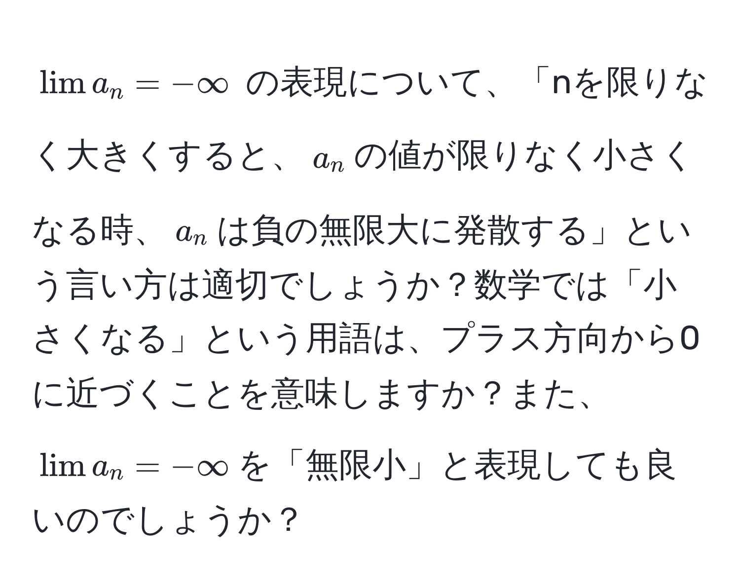 $lim a_n = -∈fty$ の表現について、「nを限りなく大きくすると、$a_n$の値が限りなく小さくなる時、$a_n$は負の無限大に発散する」という言い方は適切でしょうか？数学では「小さくなる」という用語は、プラス方向から0に近づくことを意味しますか？また、$lim a_n = -∈fty$を「無限小」と表現しても良いのでしょうか？