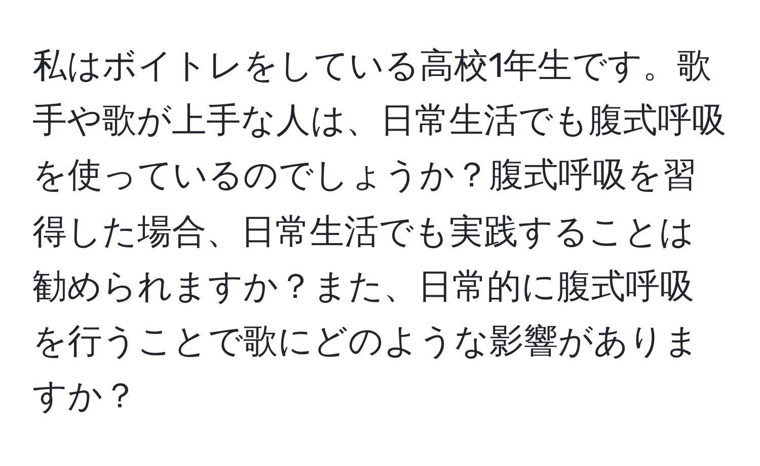 私はボイトレをしている高校1年生です。歌手や歌が上手な人は、日常生活でも腹式呼吸を使っているのでしょうか？腹式呼吸を習得した場合、日常生活でも実践することは勧められますか？また、日常的に腹式呼吸を行うことで歌にどのような影響がありますか？