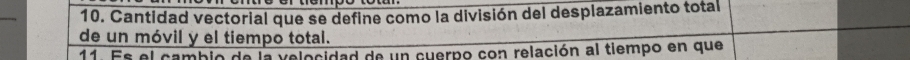 Cantidad vectorial que se define como la división del desplazamiento total 
de un móvil y el tiempo total. 
11. Es el cambio de la velocidad de un cuerpo con relación al tiempo en que