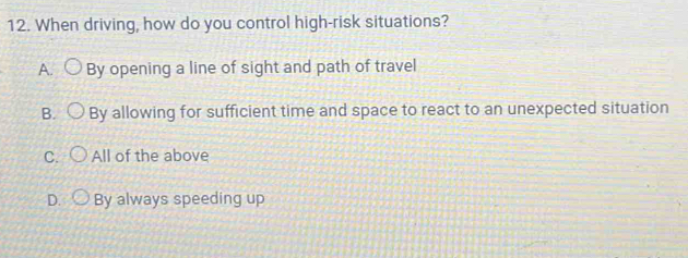 When driving, how do you control high-risk situations?
A. I By opening a line of sight and path of travel
B. By allowing for sufficient time and space to react to an unexpected situation
C. All of the above
D. By always speeding up