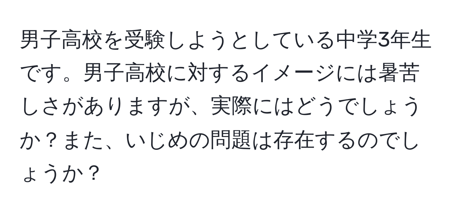 男子高校を受験しようとしている中学3年生です。男子高校に対するイメージには暑苦しさがありますが、実際にはどうでしょうか？また、いじめの問題は存在するのでしょうか？