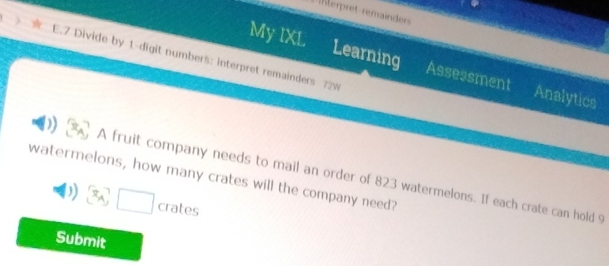 Interpret remainders 
My IXL 
E.7 Divide by 1 -digit numbers: interpret remainders 72w 
Learning Assessment Analytics 
A fruit company needs to mail an order of 823 watermelons. If each crate can hold 9
watermelons, how many crates will the company need? 
□ cra tes 
Submit