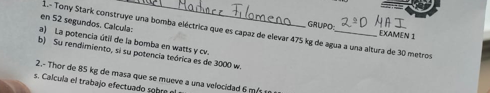 en 52 segundos. Calcula: 
GRUPO: EXAMEN 1 
1.- Tony Stark construye una bomba eléctrica que es capaz de elevar 475 kg de agua a una altura de 30 metros
a) La potencia útil de la bomba en watts y cv. 
b) Su rendimiento, si su potencia teórica es de 3000 w. 
2.- Thor de 85 kg de masa que se mueve a una velocidad 6 m/s
s. Calcula el trabajo efectuado sohr e