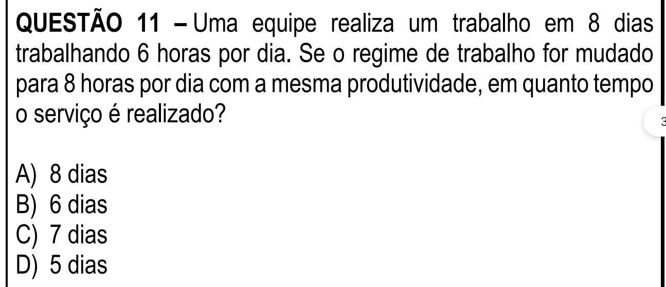 Uma equipe realiza um trabalho em 8 dias
trabalhando 6 horas por dia. Se o regime de trabalho for mudado
para 8 horas por dia com a mesma produtividade, em quanto tempo
o serviço é realizado?
A) 8 dias
B) 6 dias
C) 7 dias
D) 5 dias