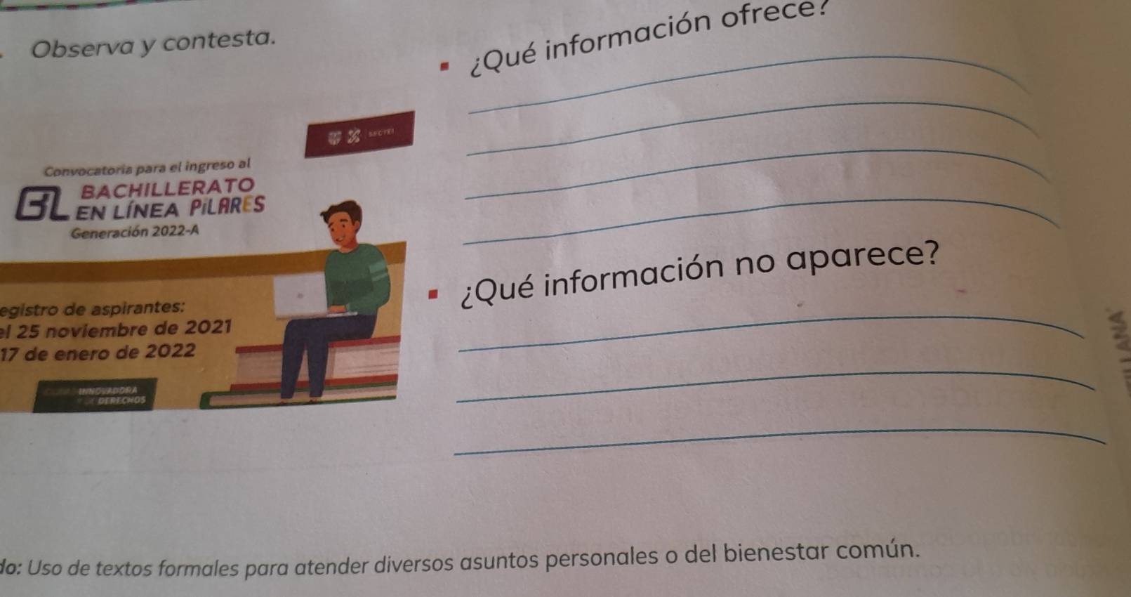 ¿Qué información ofrece: 
_ 
Observa y contesta. 
|sacrEi 
_ 
Convocatoria para el ingreso al 
BACHILLERATO 
_ 
BL En línea Pilares_ 
Generación 2022-A 
egistro de aspirantes: 
_ 
¿Qué información no aparece? 
el 25 noviembre de 2021 
_ 
17 de enero de 2022 
a 
DERECHOS 
_ 
do: Uso de textos formales para atender diversos asuntos personales o del bienestar común.