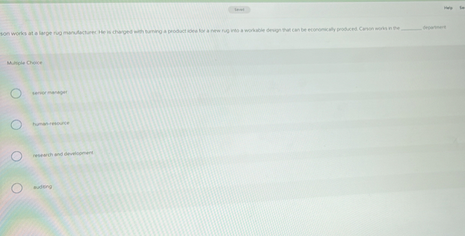 Seved
Help Se
son works at a large rug manufacturer. He is charged with turning a product idea for a new rug into a workable design that can be economically produced. Carson works in the _department
Multiple Choice
serior manager
human-resource
research and development
auditing