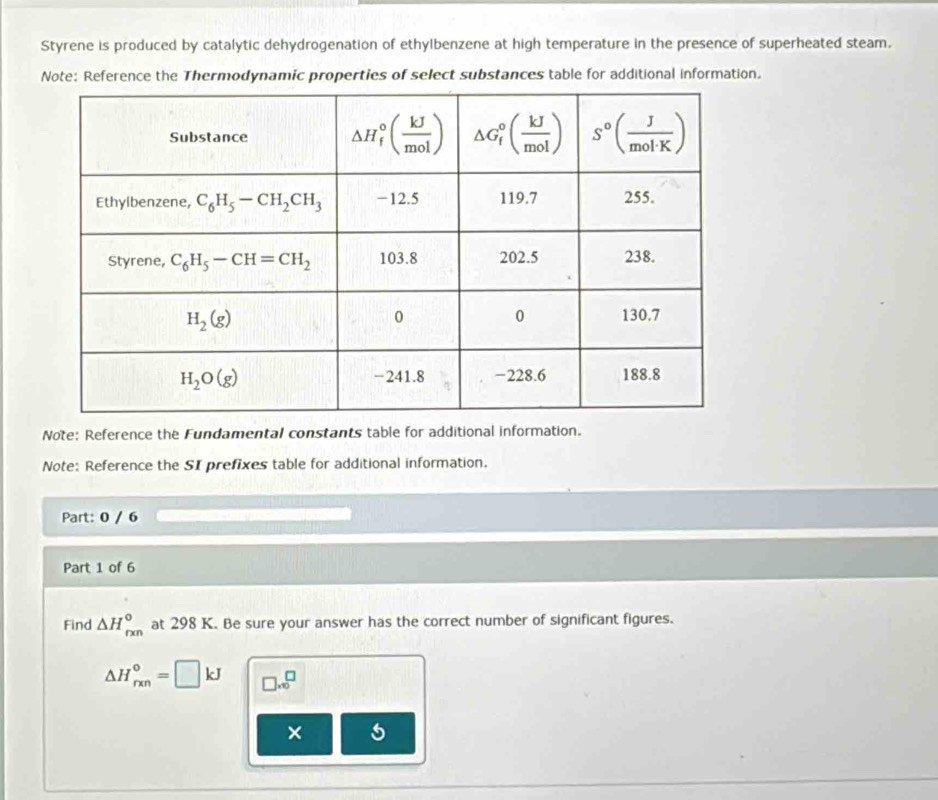 Styrene is produced by catalytic dehydrogenation of ethylbenzene at high temperature in the presence of superheated steam.
Note: Reference the Thermodynamic properties of select substances table for additional information.
Note: Reference the Fundamental constants table for additional information.
Note: Reference the SI prefixes table for additional information.
Part: 0 / 6
Part 1 of 6
Find △ H_(rxn)° at 298 K. Be sure your answer has the correct number of significant figures.
△ H_(rxn)°=□ kJ □ * 10^(□)
× 5