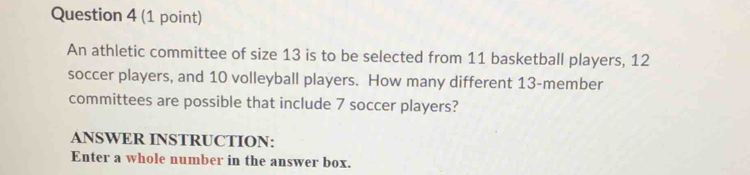 An athletic committee of size 13 is to be selected from 11 basketball players, 12
soccer players, and 10 volleyball players. How many different 13 -member 
committees are possible that include 7 soccer players? 
ANSWER INSTRUCTION: 
Enter a whole number in the answer box.