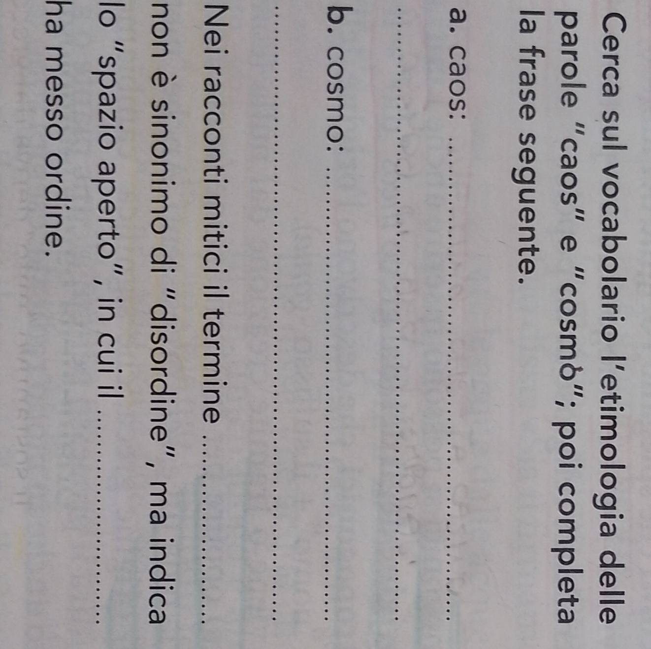 Cerca sul vocabolario l’etimologia delle 
parole “caos” e "cosmò”; poi completa 
la frase seguente. 
a. caos:_ 
_ 
b. cosmo:_ 
_ 
Nei racconti mitici il termine_ 
non è sinonimo di "disordine", ma indica 
lo “spazio aperto”, in cui il_ 
ha messo ordine.