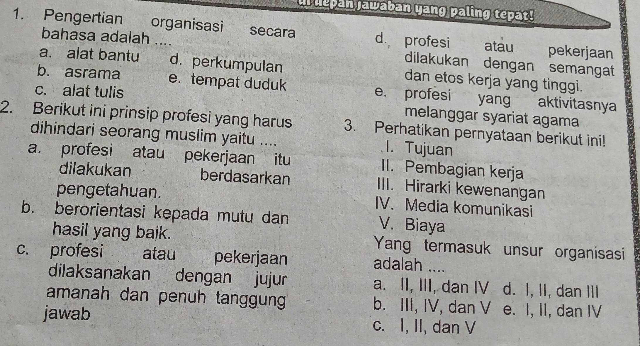 ul depan jawaban yang paling tepat!
1. Pengertian organisasi secara
d. profesi atau pekerjaan
bahasa adalah .... dilakukan dengan semangat
a. alat bantu d. perkumpulan dan etos kerja yang tinggi.
b. asrama e.tempat duduk e. profesi yang aktivitasnya
c. alat tulis
melanggar syariat agama
2. Berikut ini prinsip profesi yang harus 3. Perhatikan pernyataan berikut ini!
dihindari seorang muslim yaitu ....
1. Tujuan
a. profesi atau pekerjaan itu
II. Pembagian kerja
dilakukan berdasarkan
pengetahuan.
III. Hirarki kewenangan
IV. Media komunikasi
b. berorientasi kepada mutu dan
V. Biaya
hasil yang baik. Yang termasuk unsur organisasi
c. profesi atau pekerjaan
adalah ....
dilaksanakan dengan jujur a. II, III, dan IV d. I, II, dan III
amanah dan penuh tanggung b. III, IV, dan V e. I, II, dan IV
jawab
c. I, II, dan V