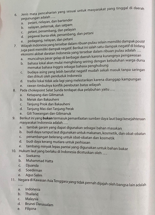 Jenis mata pencaharian yang sesuai untuk masyarakat yang tinggal di daerah
pegunungan adalah ....
a. petani, nelayan, dan bartender
b. nelayan, peternak, dan satpam
c. petani, penambang, dan pelayan
d. pegawai bursa efek, penambang, dan petani
e. pedagang, nelayan, dan petani
7. Wilayah Indonesia yang tersebar dalam ribuan pulau selain memiliki dampak positif
juga pasti memiliki dampak negatif. Berikut ini salah satu dampak negatif di bidang
ekonomi akibat daratan Indonesia yang tersebar dalam ribuan pulau adalah ....
a. munculnya pasar gelap di berbagai daerah karena kurangnya pengawasan
b. bahasa lokal akan mulai menghilang seiring dengan kebutuhan warga dunia
memakai bahasa Inggris sebagai bahasa penghubung
c. budaya asing yang lebih bersifat negatif mudah sekali masuk tanpa saringan
dan diikuti oleh penduduk Indonesia
d. tradisi lokal tidak ada lagi yang melestarikan karena dianggap kampungan
e. rawan timbulnya konflik perebutan batas wilayah
8. Pada chokepoint Selat Sunda terdapat dua pelabuhan yaitu  . .
a. Ketapang dan Gilimanuk
b. Merak dan Bakauheni
c. Tanjung Priok dan Bakauheni
d. Tanjung Mas dan Tanjung Perak
e. Gili Trawangan dan Gilimanuk
9. Berikut ini yang bukan termasuk pemanfaatan sumber daya laut bagi kesejahteraan
masyarakat Indonesia adalah ....
a. tambak garam yang dapat digunakan sebagai bahan masakan
b. budi daya rumput laut digunakan untuk makanan, kosmetik, dan obat-obatan
c. penambangan belerang untuk obat-obatan dan kosmetik
d. budi daya kerang mutiara untuk perhiasan
e. tambang minyak lepas pantai yang digunakan untuk bahan bakar
10. Hukum laut yang berlaku di Indonesia dicetuskan oleh . . ..
a. Soekarno
b. Muhammad Hatta
c. Djuanda
d. Soedirman
e. Agus Salim
11. Negara di Kawasan Asia Tenggara yang tidak pernah dijajah oleh bangsa lain adalah
....
a. Indonesia
b. Thailand
c. Malaysia
d. Brunei Darussalam
e. Filipina