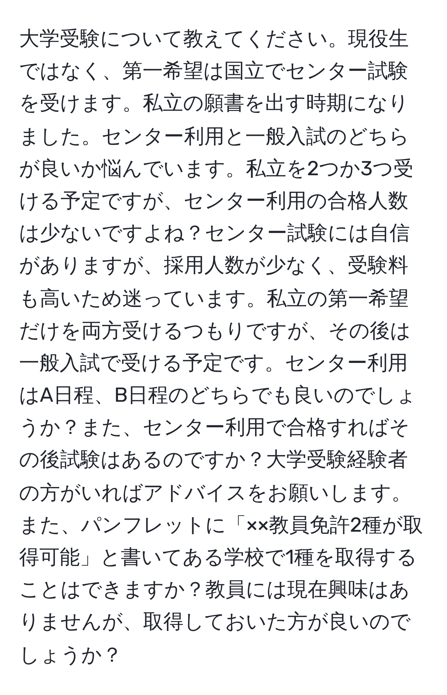 大学受験について教えてください。現役生ではなく、第一希望は国立でセンター試験を受けます。私立の願書を出す時期になりました。センター利用と一般入試のどちらが良いか悩んでいます。私立を2つか3つ受ける予定ですが、センター利用の合格人数は少ないですよね？センター試験には自信がありますが、採用人数が少なく、受験料も高いため迷っています。私立の第一希望だけを両方受けるつもりですが、その後は一般入試で受ける予定です。センター利用はA日程、B日程のどちらでも良いのでしょうか？また、センター利用で合格すればその後試験はあるのですか？大学受験経験者の方がいればアドバイスをお願いします。また、パンフレットに「××教員免許2種が取得可能」と書いてある学校で1種を取得することはできますか？教員には現在興味はありませんが、取得しておいた方が良いのでしょうか？