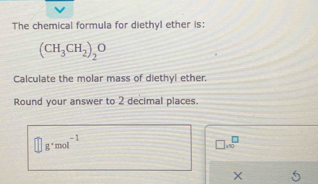 The chemical formula for diethyl ether is:
(CH_3CH_2)_2O
Calculate the molar mass of diethyl ether. 
Round your answer to 2 decimal places.
□ g· mol^(-1)
□ * 10^(□)
X