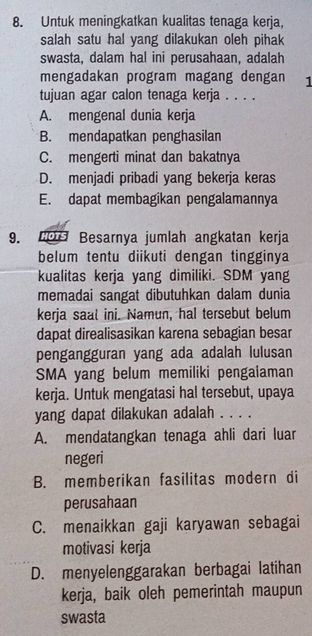 Untuk meningkatkan kualitas tenaga kerja,
salah satu hal yang dilakukan oleh pihak
swasta, dalam hal ini perusahaan, adalah
mengadakan program magang dengan 1
tujuan agar calon tenaga kerja . . . .
A. mengenal dunia kerja
B. mendapatkan penghasilan
C. mengerti minat dan bakatnya
D. menjadi pribadi yang bekerja keras
E. dapat membagikan pengalamannya
9. HOTS Besarnya jumlah angkatan kerja
belum tentu diikuti dengan tingginya
kualitas kerja yang dimiliki. SDM yang
memadai sangat dibutuhkan dalam dunia
kerja saat ini. Namun, hal tersebut belum
dapat direalisasikan karena sebagian besar
pengangguran yang ada adalah lulusan
SMA yang belum memiliki pengalaman
kerja. Untuk mengatasi hal tersebut, upaya
yang dapat dilakukan adalah . . . .
A. mendatangkan tenaga ahli dari luar
negeri
B. memberikan fasilitas modern di
perusahaan
C. menaikkan gaji karyawan sebagai
motivasi kerja
D. menyelenggarakan berbagai latihan
kerja, baik oleh pemerintah maupun
swasta