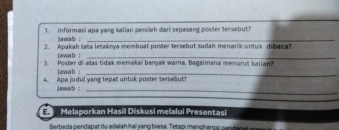 Informasi apa yang kalian peroleh dari sepasang poster tersebut? 
Jawab :_ 
2. Apakah tata letaknya membuat poster tersebut sudah menarik untuk dibaca? 
Jawab :_ 
3. Poster di atas tidak memakai banyak warna. Bagaimana menurut kalian? 
Jawab :_ 
4. Apa judul yang tepat untuk poster tersebut? 
Jawab :_ 
E. Melaporkan Hasil Diskusi melalui Presentasi 
Berbeda pendapat itu adalah hal yang biasa. Tetapi menghargai pendapat or