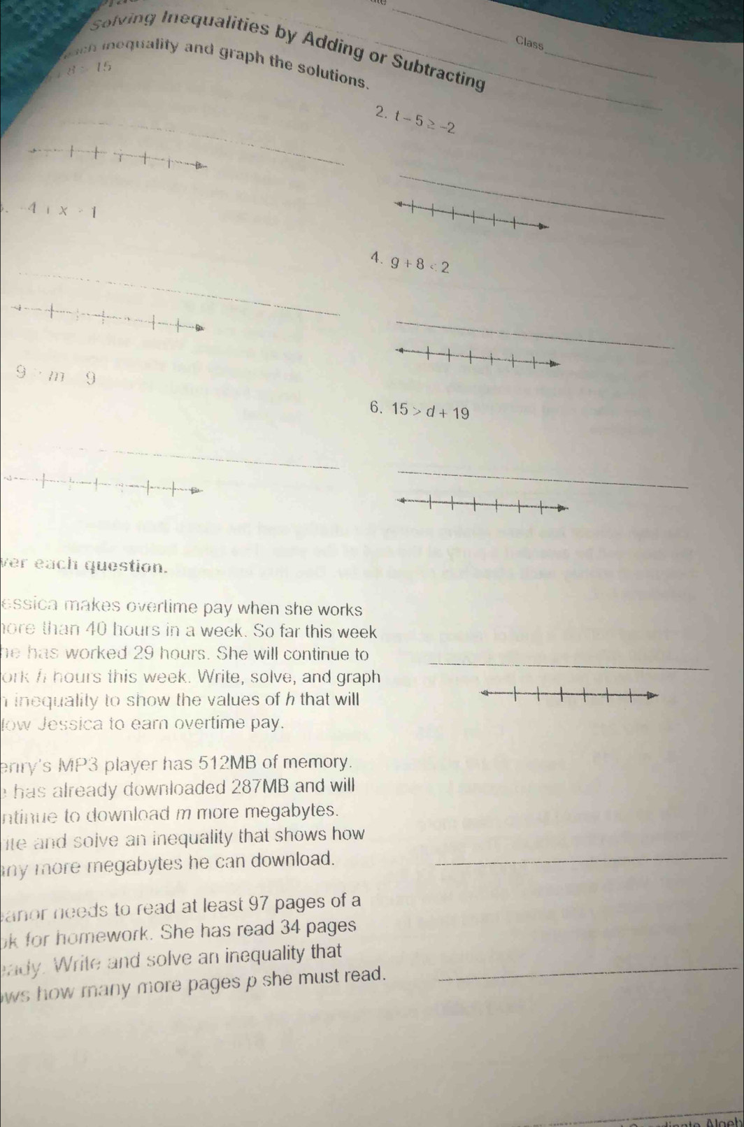 Class 
Solving Inequalities by Adding or Subtracting_ 
Toch inequality and graph the solutions._
d=15
_2. t-5≥ -2
-4+x+1
_ 
_ 
4. 9+8<2</tex> 
_
9· m9
6. 15>d+19
_ 
_ 
ver each question. 
essica makes overlime pay when she works . 
hore than 40 hours in a week. So far this week
_ 
he has worked 29 hours. She will continue to 
ork I hours this week. Write, solve, and graph 
inequality to show the values of h that will 
low Jessica to earn overtime pay. 
erry's MP3 player has 512MB of memory. 
e has already downloaded 287MB and will 
ntinue to download m more megabytes. 
_ 
ite and solve an inequality that shows how . 
any more megabytes he can download. 
anor needs to read at least 97 pages of a 
k for homework. She has read 34 pages 
eady. Write and solve an inequality that_ 
ws how many more pages p she must read.
