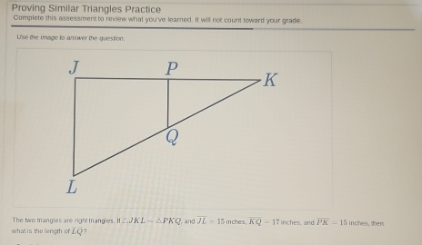 Proving Similar Triangles Practice 
Complete this assessment to review what you've learned. It will not count toward your grade. 
Lise the image to answer the question. 
The two triangles are right triangles II△ JKLsim △ PKQ and overline JL=15 in ches . overline KQ=17inches and overline PK=15 inches, then 
what is the length ofLQ?